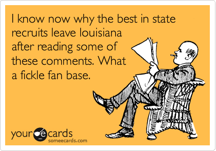I know now why the best in state recruits leave louisiana
after reading some of
these comments. What
a fickle fan base.