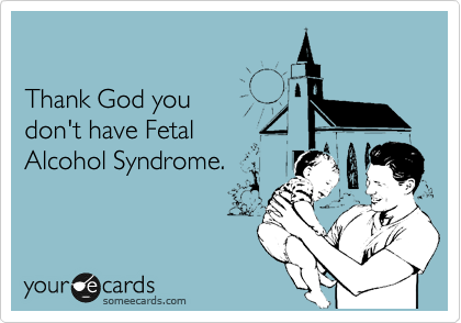 

Thank God you 
don't have Fetal
Alcohol Syndrome.