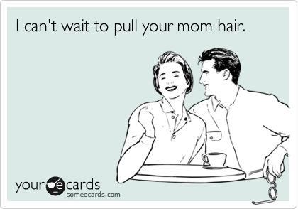 I can't wait to pull your mom hair.