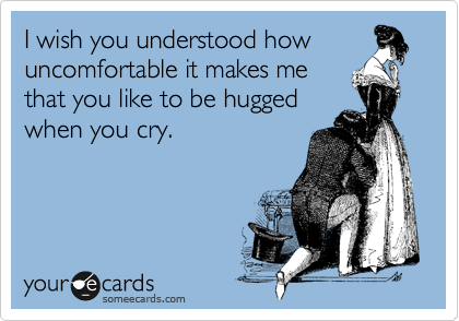 I wish you understood how
uncomfortable it makes me
that you like to be hugged
when you cry.
