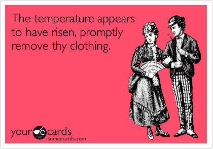 The temperature appears
to have risen, promptly
remove thy clothing.