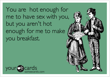 You are  hot enough for
me to have sex with you,
but you aren't hot
enough for me to make
you breakfast. 