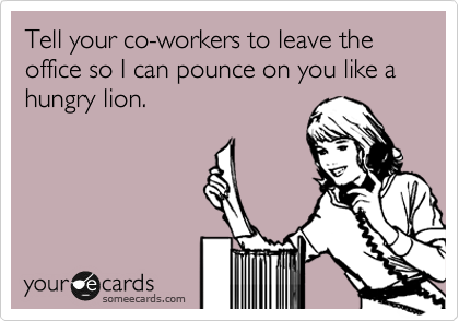 Tell your co-workers to leave the office so I can pounce on you like a hungry lion. 