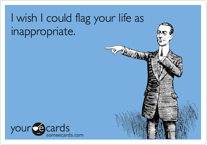 I wish I could flag your life as inappropriate.