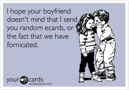 I hope your boyfriend
doesn't mind that I send
you random ecards, or
the fact that we have
fornicated.