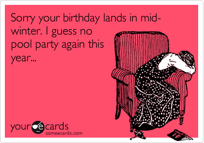 Sorry your birthday lands in mid-winter. I guess no
pool party again this
year...