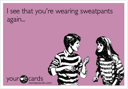 I see that you're wearing sweatpants again...