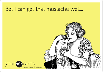 Bet I can get that mustache wet....