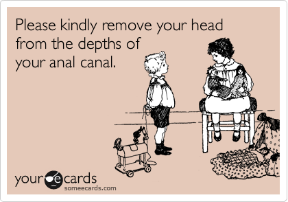 Please kindly remove your head from the depths of
your anal canal.
