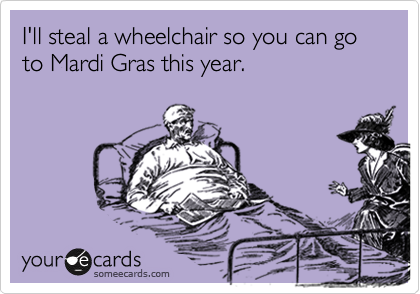 I'll steal a wheelchair so you can go to Mardi Gras this year.