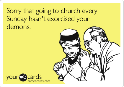 Sorry that going to church every Sunday hasn't exorcised your demons.