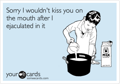 Sorry I wouldn't kiss you on
the mouth after I
ejaculated in it