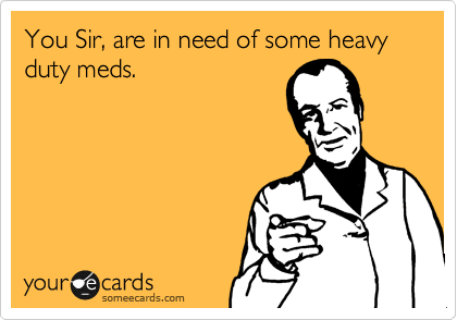 You Sir, are in need of some heavy duty meds.