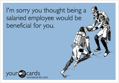 I'm sorry you thought being a
salaried employee would be
beneficial for you.