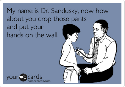 My name is Dr. Sandusky, now how about you drop those pants
and put your
hands on the wall.