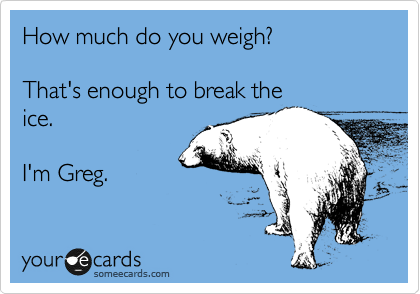 How much do you weigh? 

That's enough to break the
ice. 

I'm Greg. 