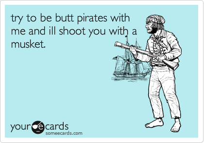try to be butt pirates with
me and ill shoot you with a
musket. 