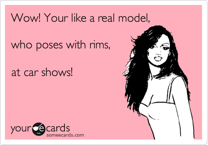 Wow! Your like a real model,

who poses with rims,

at car shows!