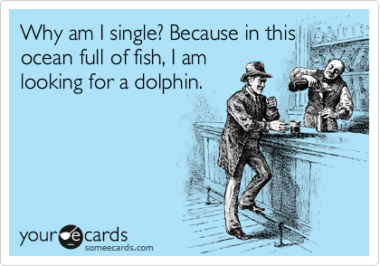 Why am I single? Because in this ocean full of fish, I am
looking for a dolphin.