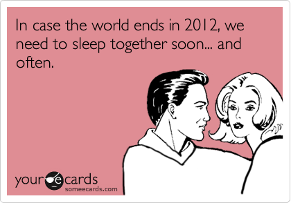 In case the world ends in 2012, we need to sleep together soon... and often.