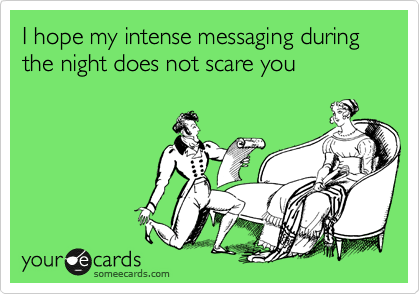 I hope my intense messaging during the night does not scare you 