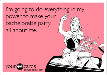 I'm going to do everything in my  power to make your
bachelorette party
all about me.