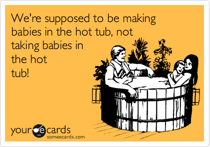 We're supposed to be making babies in the hot tub, not
taking babies in
the hot
tub!