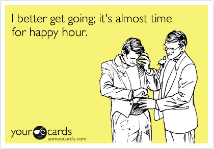 I better get going; it's almost time for happy hour.