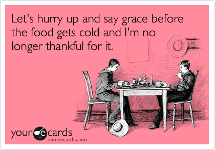 Let's hurry up and say grace before the food gets cold and I'm no longer thankful for it. 