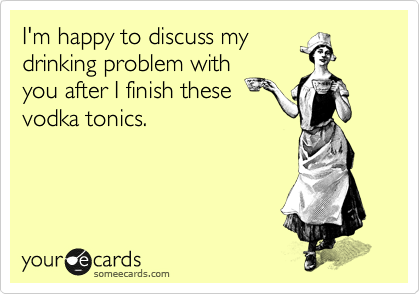 I'm happy to discuss my
drinking problem with
you after I finish these
vodka tonics. 