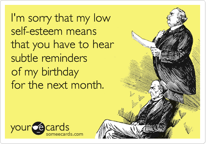 I'm sorry that my low
self-esteem means 
that you have to hear
subtle reminders 
of my birthday 
for the next month.