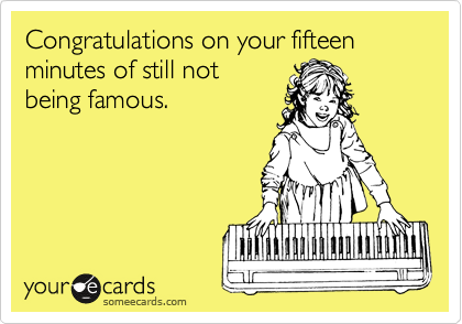 Congratulations on your fifteen minutes of still not being famous.