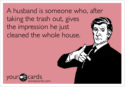A husband is someone who, after taking the trash out, gives
the impression he just
cleaned the whole house. 