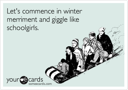 Let's commence in winter merriment and giggle like schoolgirls.