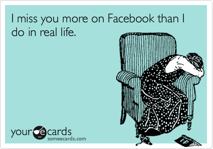 I miss you more on Facebook than I do in real life. 