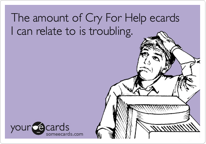 The amount of Cry For Help ecards 
I can relate to is troubling.