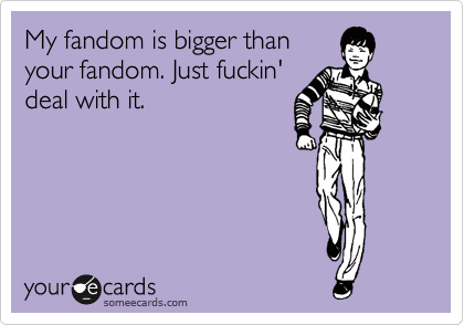 My fandom is bigger than
your fandom. Just fuckin'
deal with it.