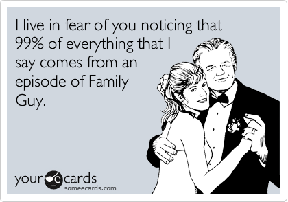 I live in fear of you noticing that 99% of everything that I
say comes from an
episode of Family
Guy.