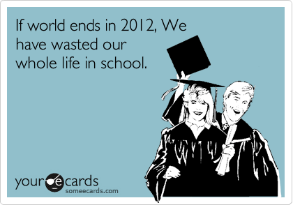 If world ends in 2012, We
have wasted our
whole life in school.