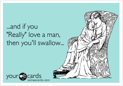 

...and if you 
"Really" love a man,
then you'll swallow...