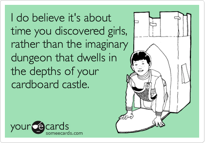 I do believe it's about
time you discovered girls,
rather than the imaginary
dungeon that dwells in
the depths of your
cardboard castle.