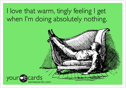 I love that warm, tingly feeling I get when I'm doing absolutely nothing.