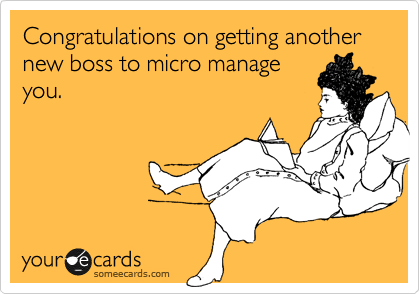Congratulations on getting another new boss to micro manage
you.