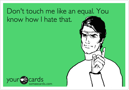 Don't touch me like an equal. You know how I hate that.