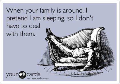 When your family is around, I pretend I am sleeping, so I don't have to deal
with them.