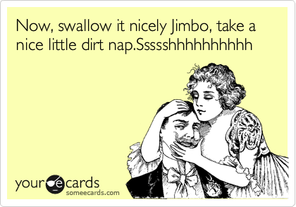 Now, swallow it nicely Jimbo, take a nice little dirt nap.Ssssshhhhhhhhhh