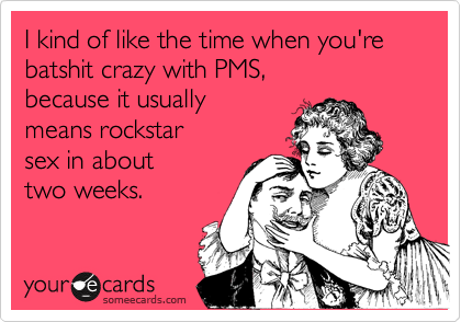I kind of like the time when you're batshit crazy with PMS,
because it usually
means rockstar
sex in about
two weeks.