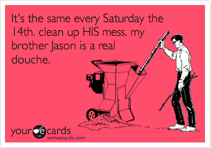 It's the same every Saturday the 14th. clean up HIS mess. my
brother Jason is a real
douche.
