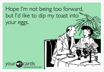 Hope I'm not being too forward, but I'd like to dip my toast into
your eggs.