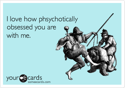
I love how phsychotically 
obsessed you are 
with me.